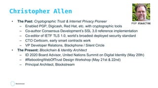 Christopher Allen
• The Past: Cryptographic Trust & Internet Privacy Pioneer
– Enabled PGP, Digicash, Red Hat, etc. with cryptographic tools
– Co-author Consensus Development’s SSL 3.0 reference implementation
– Co-editor of IETF TLS 1.0, world’s broadest deployed security standard
– CTO Certicom, early smart contracts work
– VP Developer Relations, Blackphone / Silent Circle
• The Present: Blockchain & Identity Architect
– ID 2020 Board Advisor, United Nations Summit on Digital Identity (May 20th)
– #RebootingWebOfTrust Design Workshop (May 21st & 22nd)
– Principal Architect, Blockstream
PGP: FDA6C78E
 