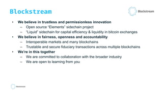 Blockstream
• We believe in trustless and permissionless innovation
– Open source “Elements” sidechain project
– “Liquid” sidechain for capital efficiency & liquidity in bitcoin exchanges
• We believe in fairness, openness and accountability
– Interoperable markets and many blockchains
– Trustable and secure fiduciary transactions across multiple blockchains
• We’re in this together
– We are committed to collaboration with the broader industry
– We are open to learning from you
 
