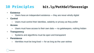 10 Principles bit.ly/PathSelfSovereign
• Existence
– Users have an independent existence — they are never wholly digital
• Control
– Users must control their identities, celebrity or privacy as they prefer
• Access
– Users must have access to their own data — no gatekeepers, nothing hidden
• Transparency
– Systems and algorithms must be open and transparent
• Persistence
– Identities must be long-lived — for as long as the user wishes
 