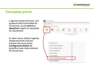 Conceptes previs L’agenda d’esdeveniments, com qualsevol altra funcionalitat de Consensus, es pot  activar o desactivar  segons la necessitat de l’ajuntament. Si volem doncs utilitzar l’agenda d'esdeveniments l’haurem d’activar des de la secció  Configuració Global  del backoffice (web d'administració de Consensus) 