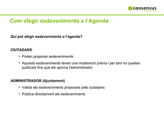 Com afegir esdeveniments a l’Agenda Qui pot afegir esdeveniments a l’agenda? CIUTADANS Poden proposar esdeveniments Aquests esdeveniments tenen una moderació prèvia i per tant no queden publicats fins que els aprova l'administrador ADMINISTRADOR (Ajuntament) Valida els esdeveniments proposats pels ciutadans Publica directament els esdeveniments 
