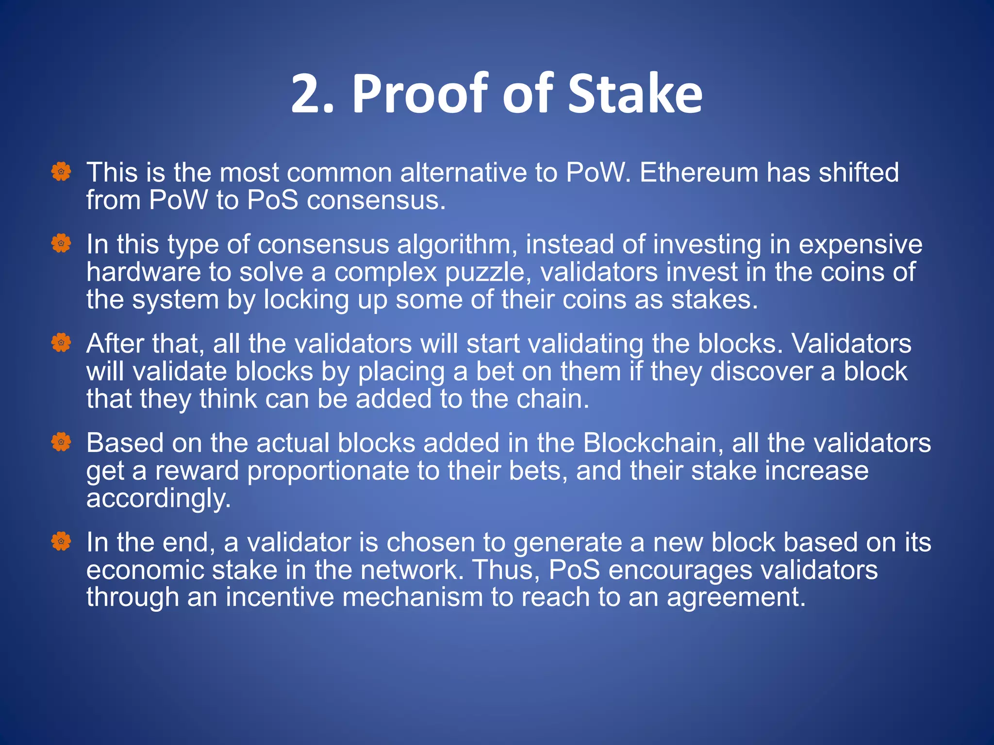 2. Proof of Stake
 This is the most common alternative to PoW. Ethereum has shifted
from PoW to PoS consensus.
 In this type of consensus algorithm, instead of investing in expensive
hardware to solve a complex puzzle, validators invest in the coins of
the system by locking up some of their coins as stakes.
 After that, all the validators will start validating the blocks. Validators
will validate blocks by placing a bet on them if they discover a block
that they think can be added to the chain.
 Based on the actual blocks added in the Blockchain, all the validators
get a reward proportionate to their bets, and their stake increase
accordingly.
 In the end, a validator is chosen to generate a new block based on its
economic stake in the network. Thus, PoS encourages validators
through an incentive mechanism to reach to an agreement.
 