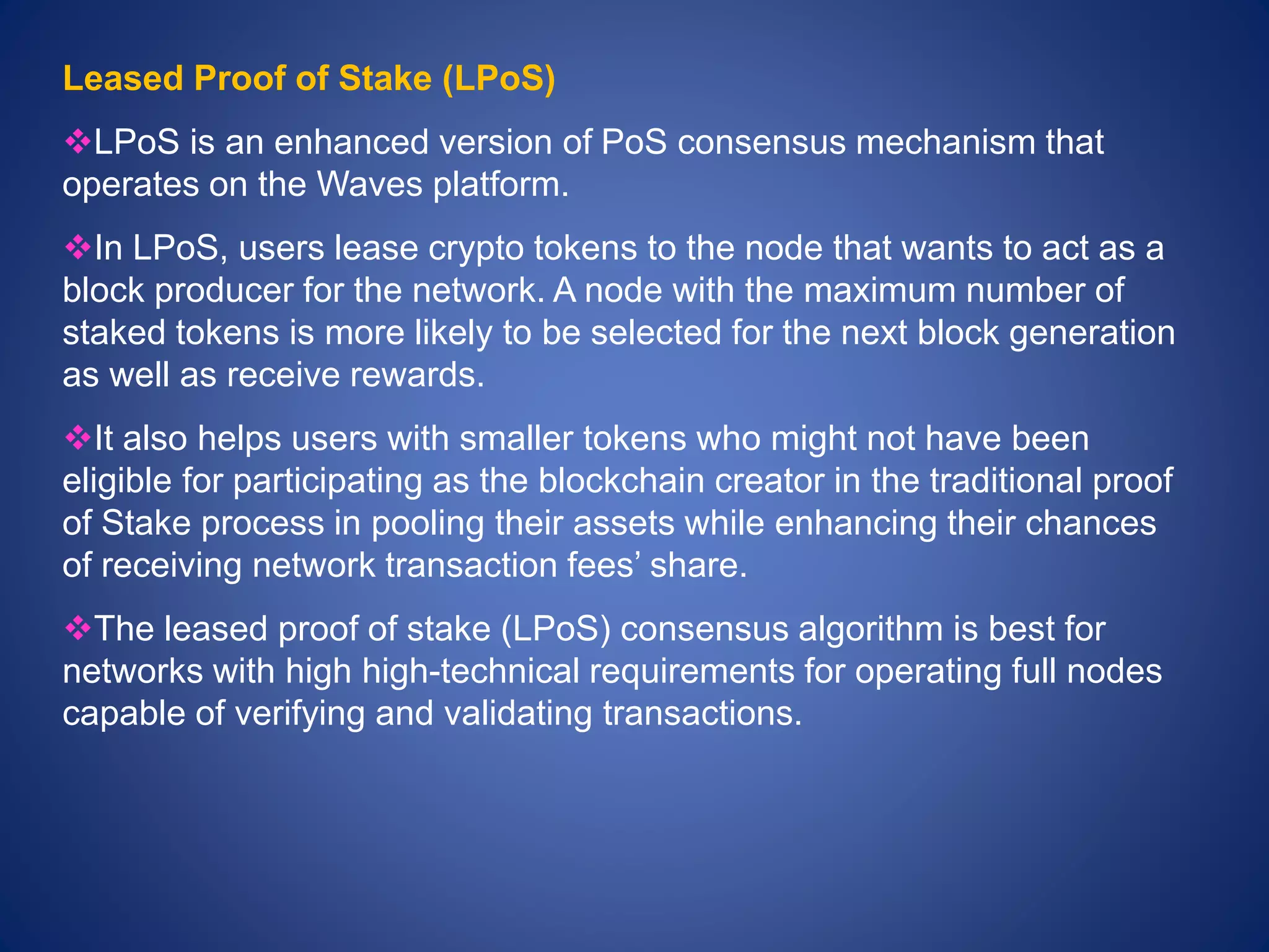 Leased Proof of Stake (LPoS)
LPoS is an enhanced version of PoS consensus mechanism that
operates on the Waves platform.
In LPoS, users lease crypto tokens to the node that wants to act as a
block producer for the network. A node with the maximum number of
staked tokens is more likely to be selected for the next block generation
as well as receive rewards.
It also helps users with smaller tokens who might not have been
eligible for participating as the blockchain creator in the traditional proof
of Stake process in pooling their assets while enhancing their chances
of receiving network transaction fees’ share.
The leased proof of stake (LPoS) consensus algorithm is best for
networks with high high-technical requirements for operating full nodes
capable of verifying and validating transactions.
 