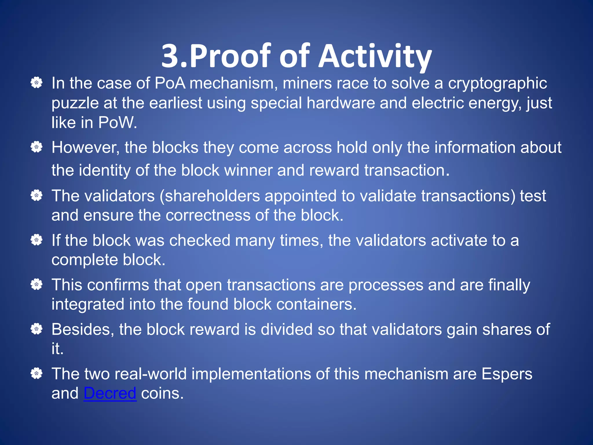 3.Proof of Activity
 In the case of PoA mechanism, miners race to solve a cryptographic
puzzle at the earliest using special hardware and electric energy, just
like in PoW.
 However, the blocks they come across hold only the information about
the identity of the block winner and reward transaction.
 The validators (shareholders appointed to validate transactions) test
and ensure the correctness of the block.
 If the block was checked many times, the validators activate to a
complete block.
 This confirms that open transactions are processes and are finally
integrated into the found block containers.
 Besides, the block reward is divided so that validators gain shares of
it.
 The two real-world implementations of this mechanism are Espers
and Decred coins.
 