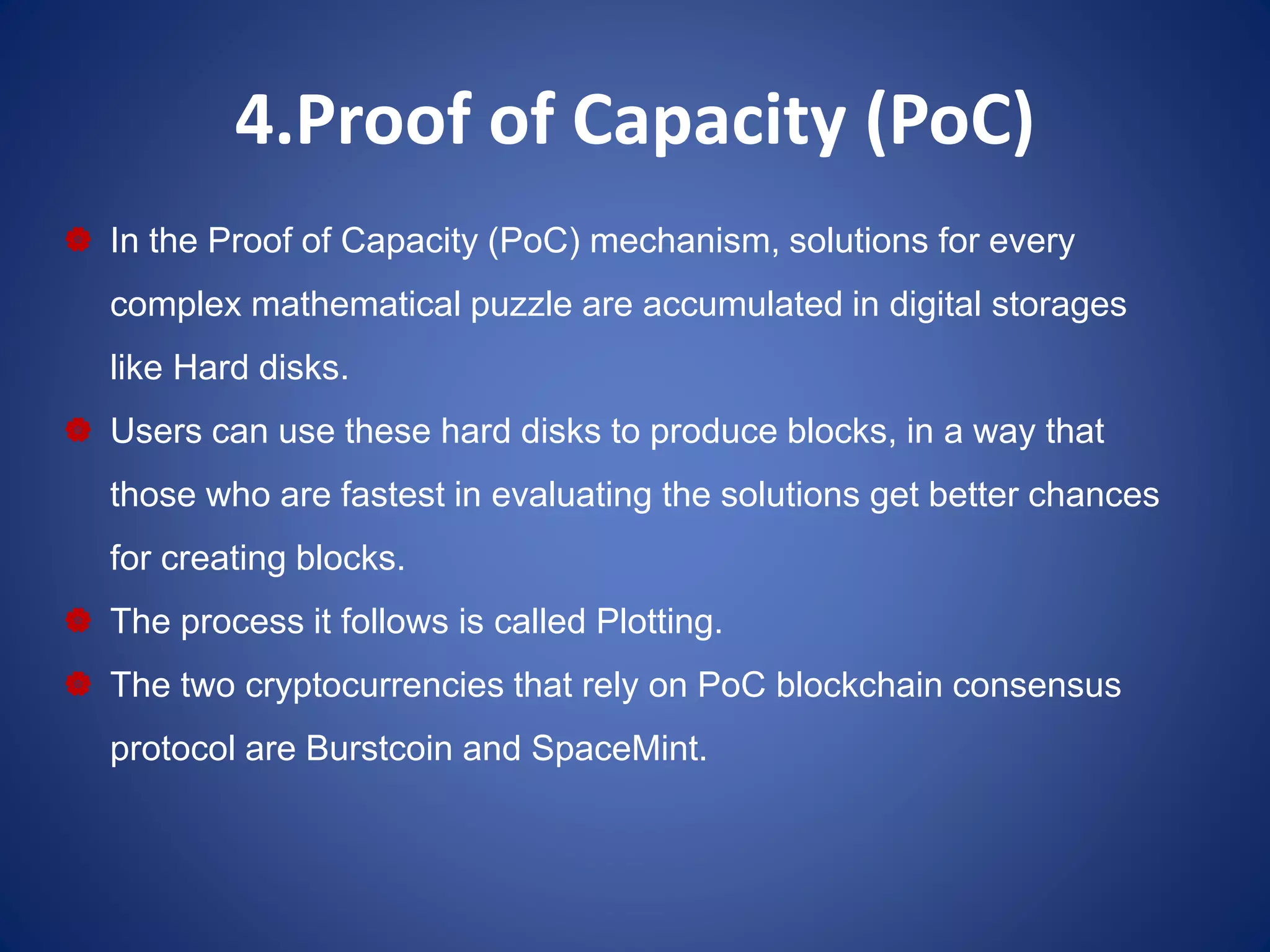 4.Proof of Capacity (PoC)
 In the Proof of Capacity (PoC) mechanism, solutions for every
complex mathematical puzzle are accumulated in digital storages
like Hard disks.
 Users can use these hard disks to produce blocks, in a way that
those who are fastest in evaluating the solutions get better chances
for creating blocks.
 The process it follows is called Plotting.
 The two cryptocurrencies that rely on PoC blockchain consensus
protocol are Burstcoin and SpaceMint.
 