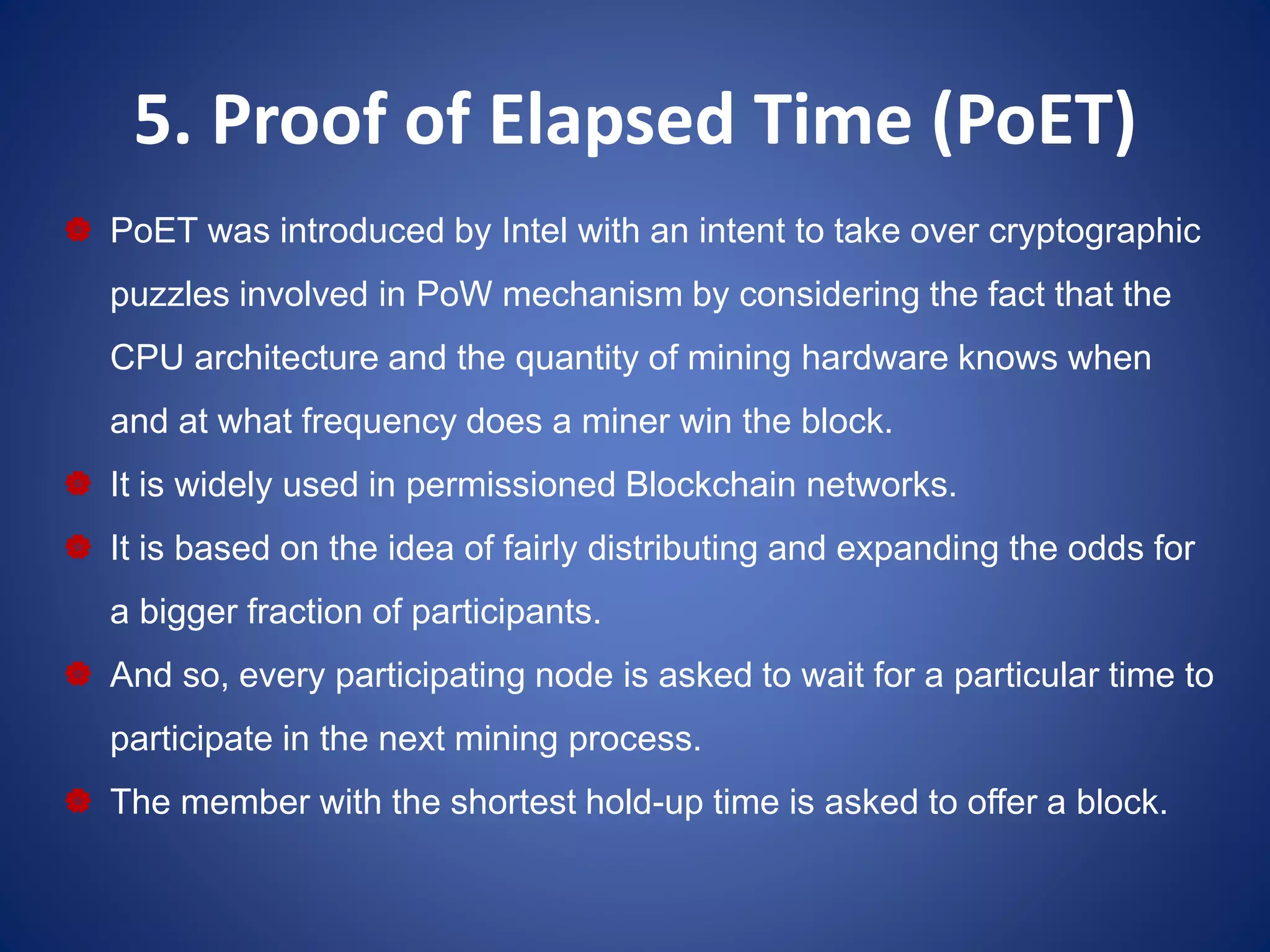 5. Proof of Elapsed Time (PoET)
 PoET was introduced by Intel with an intent to take over cryptographic
puzzles involved in PoW mechanism by considering the fact that the
CPU architecture and the quantity of mining hardware knows when
and at what frequency does a miner win the block.
 It is widely used in permissioned Blockchain networks.
 It is based on the idea of fairly distributing and expanding the odds for
a bigger fraction of participants.
 And so, every participating node is asked to wait for a particular time to
participate in the next mining process.
 The member with the shortest hold-up time is asked to offer a block.
 