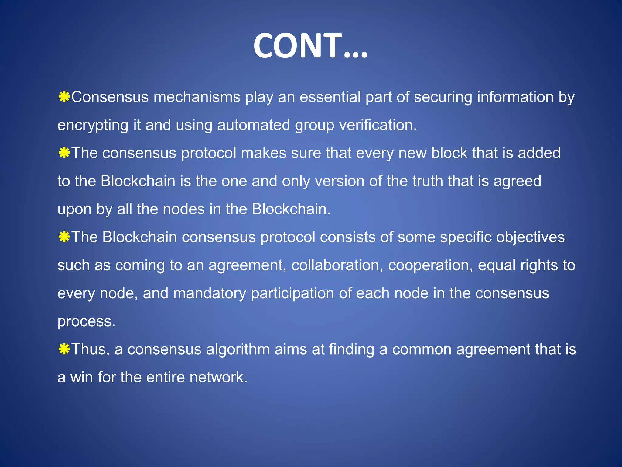 Consensus mechanisms play an essential part of securing information by
encrypting it and using automated group verification.
The consensus protocol makes sure that every new block that is added
to the Blockchain is the one and only version of the truth that is agreed
upon by all the nodes in the Blockchain.
The Blockchain consensus protocol consists of some specific objectives
such as coming to an agreement, collaboration, cooperation, equal rights to
every node, and mandatory participation of each node in the consensus
process.
Thus, a consensus algorithm aims at finding a common agreement that is
a win for the entire network.
CONT…
 