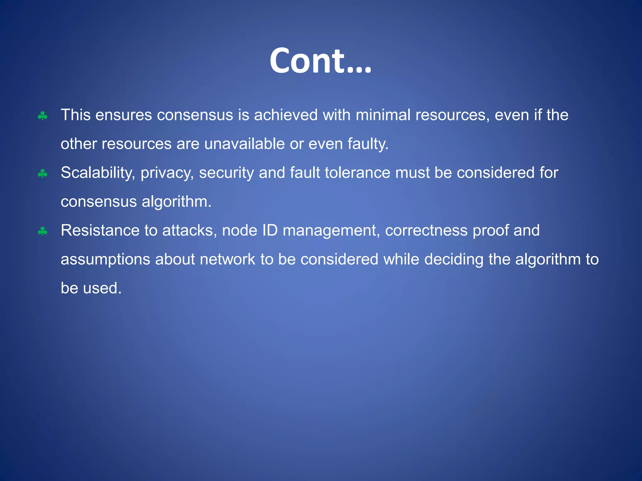 Cont…
 This ensures consensus is achieved with minimal resources, even if the
other resources are unavailable or even faulty.
 Scalability, privacy, security and fault tolerance must be considered for
consensus algorithm.
 Resistance to attacks, node ID management, correctness proof and
assumptions about network to be considered while deciding the algorithm to
be used.
 