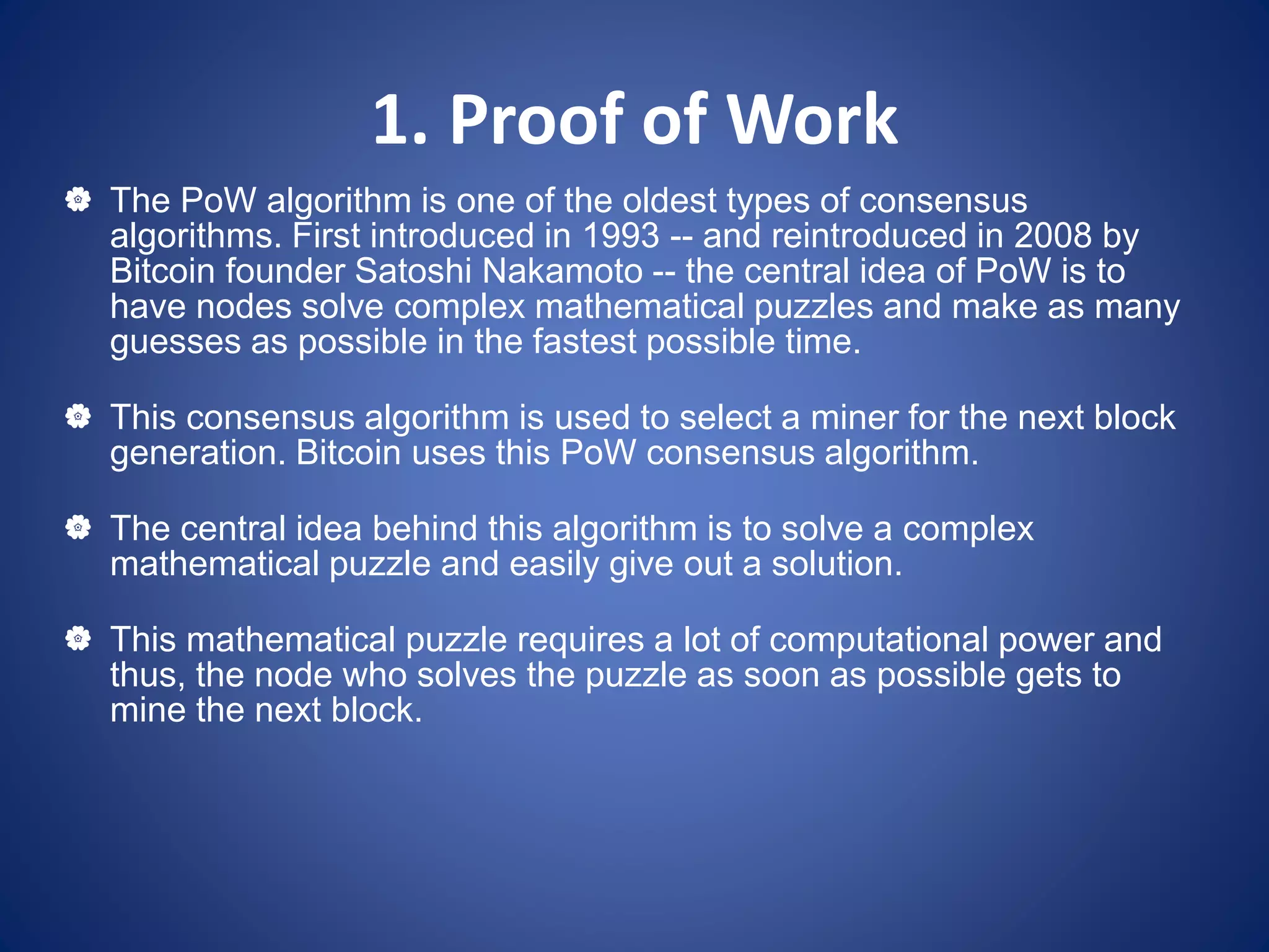 1. Proof of Work
 The PoW algorithm is one of the oldest types of consensus
algorithms. First introduced in 1993 -- and reintroduced in 2008 by
Bitcoin founder Satoshi Nakamoto -- the central idea of PoW is to
have nodes solve complex mathematical puzzles and make as many
guesses as possible in the fastest possible time.
 This consensus algorithm is used to select a miner for the next block
generation. Bitcoin uses this PoW consensus algorithm.
 The central idea behind this algorithm is to solve a complex
mathematical puzzle and easily give out a solution.
 This mathematical puzzle requires a lot of computational power and
thus, the node who solves the puzzle as soon as possible gets to
mine the next block.
 