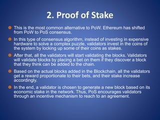2. Proof of Stake
 This is the most common alternative to PoW. Ethereum has shifted
from PoW to PoS consensus.
 In this type of consensus algorithm, instead of investing in expensive
hardware to solve a complex puzzle, validators invest in the coins of
the system by locking up some of their coins as stakes.
 After that, all the validators will start validating the blocks. Validators
will validate blocks by placing a bet on them if they discover a block
that they think can be added to the chain.
 Based on the actual blocks added in the Blockchain, all the validators
get a reward proportionate to their bets, and their stake increase
accordingly.
 In the end, a validator is chosen to generate a new block based on its
economic stake in the network. Thus, PoS encourages validators
through an incentive mechanism to reach to an agreement.
 
