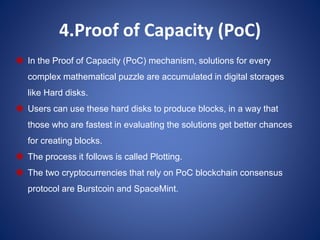 4.Proof of Capacity (PoC)
 In the Proof of Capacity (PoC) mechanism, solutions for every
complex mathematical puzzle are accumulated in digital storages
like Hard disks.
 Users can use these hard disks to produce blocks, in a way that
those who are fastest in evaluating the solutions get better chances
for creating blocks.
 The process it follows is called Plotting.
 The two cryptocurrencies that rely on PoC blockchain consensus
protocol are Burstcoin and SpaceMint.
 