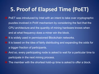 5. Proof of Elapsed Time (PoET)
 PoET was introduced by Intel with an intent to take over cryptographic
puzzles involved in PoW mechanism by considering the fact that the
CPU architecture and the quantity of mining hardware knows when
and at what frequency does a miner win the block.
 It is widely used in permissioned Blockchain networks.
 It is based on the idea of fairly distributing and expanding the odds for
a bigger fraction of participants.
 And so, every participating node is asked to wait for a particular time to
participate in the next mining process.
 The member with the shortest hold-up time is asked to offer a block.
 