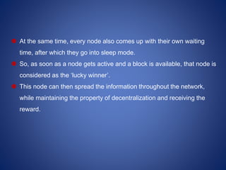  At the same time, every node also comes up with their own waiting
time, after which they go into sleep mode.
 So, as soon as a node gets active and a block is available, that node is
considered as the ‘lucky winner’.
 This node can then spread the information throughout the network,
while maintaining the property of decentralization and receiving the
reward.
 