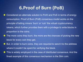 6.Proof of Burn (PoB)
 Considered an alternate solution to PoW and PoS in terms of energy
consumption, Proof of Burn (PoB) consensus model works on the
principle of letting miners ‘burn’ or ‘ruin’ the virtual cryptocurrency
tokens, which further provides them with a privilege to write blocks in
proportion to the coins.
 The more coins they burn, the more are the chances of picking the new
block for every coin they get.
 But, in order to burn coins, they are required to send it to the address
where it couldn’t be spent for verifying the block.
 This is widely employed in the case of distributed consensus. And the
finest example of this consensus mechanism is the Slim coin.
 