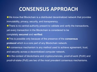 CONSENSUS APPROACH
We know that Blockchain is a distributed decentralized network that provides
immutability, privacy, security, and transparency.
There is no central authority present to validate and verify the transactions,
yet every transaction in the Blockchain is considered to be
completely secured and verified.
This is possible only because of the presence of the consensus
protocol which is a core part of any Blockchain network.
A consensus mechanism is any method used to achieve agreement, trust,
and security across a decentralized computer network.
In the context of blockchains and cryptocurrencies, proof-of-work (PoW) and
proof-of-stake (PoS) are two of the most prevalent consensus mechanisms.
 