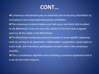 Consensus mechanisms play an essential part of securing information by
encrypting it and using automated group verification.
The consensus protocol makes sure that every new block that is added
to the Blockchain is the one and only version of the truth that is agreed
upon by all the nodes in the Blockchain.
The Blockchain consensus protocol consists of some specific objectives
such as coming to an agreement, collaboration, cooperation, equal rights to
every node, and mandatory participation of each node in the consensus
process.
Thus, a consensus algorithm aims at finding a common agreement that is
a win for the entire network.
CONT…
 