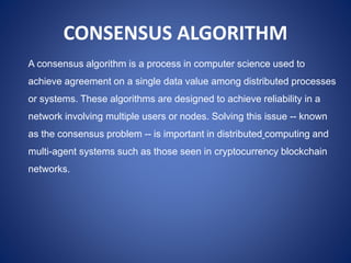 CONSENSUS ALGORITHM
A consensus algorithm is a process in computer science used to
achieve agreement on a single data value among distributed processes
or systems. These algorithms are designed to achieve reliability in a
network involving multiple users or nodes. Solving this issue -- known
as the consensus problem -- is important in distributed computing and
multi-agent systems such as those seen in cryptocurrency blockchain
networks.
 