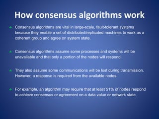 How consensus algorithms work
 Consensus algorithms are vital in large-scale, fault-tolerant systems
because they enable a set of distributed/replicated machines to work as a
coherent group and agree on system state.
 Consensus algorithms assume some processes and systems will be
unavailable and that only a portion of the nodes will respond.
 They also assume some communications will be lost during transmission.
However, a response is required from the available nodes.
 For example, an algorithm may require that at least 51% of nodes respond
to achieve consensus or agreement on a data value or network state.
 