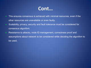 Cont…
 This ensures consensus is achieved with minimal resources, even if the
other resources are unavailable or even faulty.
 Scalability, privacy, security and fault tolerance must be considered for
consensus algorithm.
 Resistance to attacks, node ID management, correctness proof and
assumptions about network to be considered while deciding the algorithm to
be used.
 