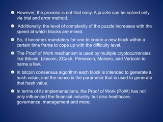  However, the process is not that easy. A puzzle can be solved only
via trial and error method.
 Additionally, the level of complexity of the puzzle increases with the
speed at which blocks are mined.
 So, it becomes mandatory for one to create a new block within a
certain time frame to cope up with the difficulty level.
 The Proof of Work mechanism is used by multiple cryptocurrencies
like Bitcoin, Litecoin, ZCash, Primecoin, Monero, and Vertcoin to
name a few.
 In bitcoin consensus algorithm each block is intended to generate a
hash value, and the nonce is the parameter that is used to generate
that hash value.
 In terms of its implementations, the Proof of Work (PoW) has not
only influenced the financial industry, but also healthcare,
governance, management and more.
 