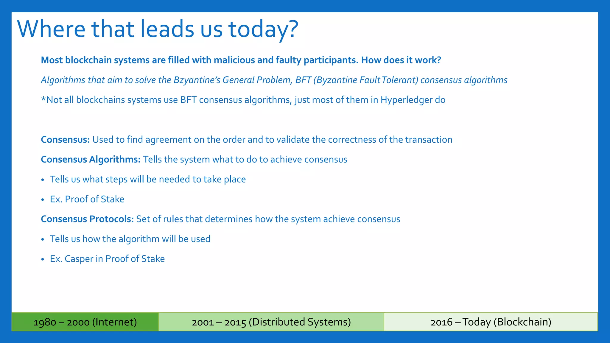 Where that leads us today?
Most blockchain systems are filled with malicious and faulty participants. How does it work?
Algorithms that aim to solve the Bzyantine’s General Problem, BFT (Byzantine FaultTolerant) consensus algorithms
*Not all blockchains systems use BFT consensus algorithms, just most of them in Hyperledger do
Consensus: Used to find agreement on the order and to validate the correctness of the transaction
Consensus Algorithms: Tells the system what to do to achieve consensus
• Tells us what steps will be needed to take place
• Ex. Proof of Stake
Consensus Protocols: Set of rules that determines how the system achieve consensus
• Tells us how the algorithm will be used
• Ex. Casper in Proof of Stake
1980 – 2000 (Internet) 2001 – 2015 (Distributed Systems) 2016 –Today (Blockchain)
 