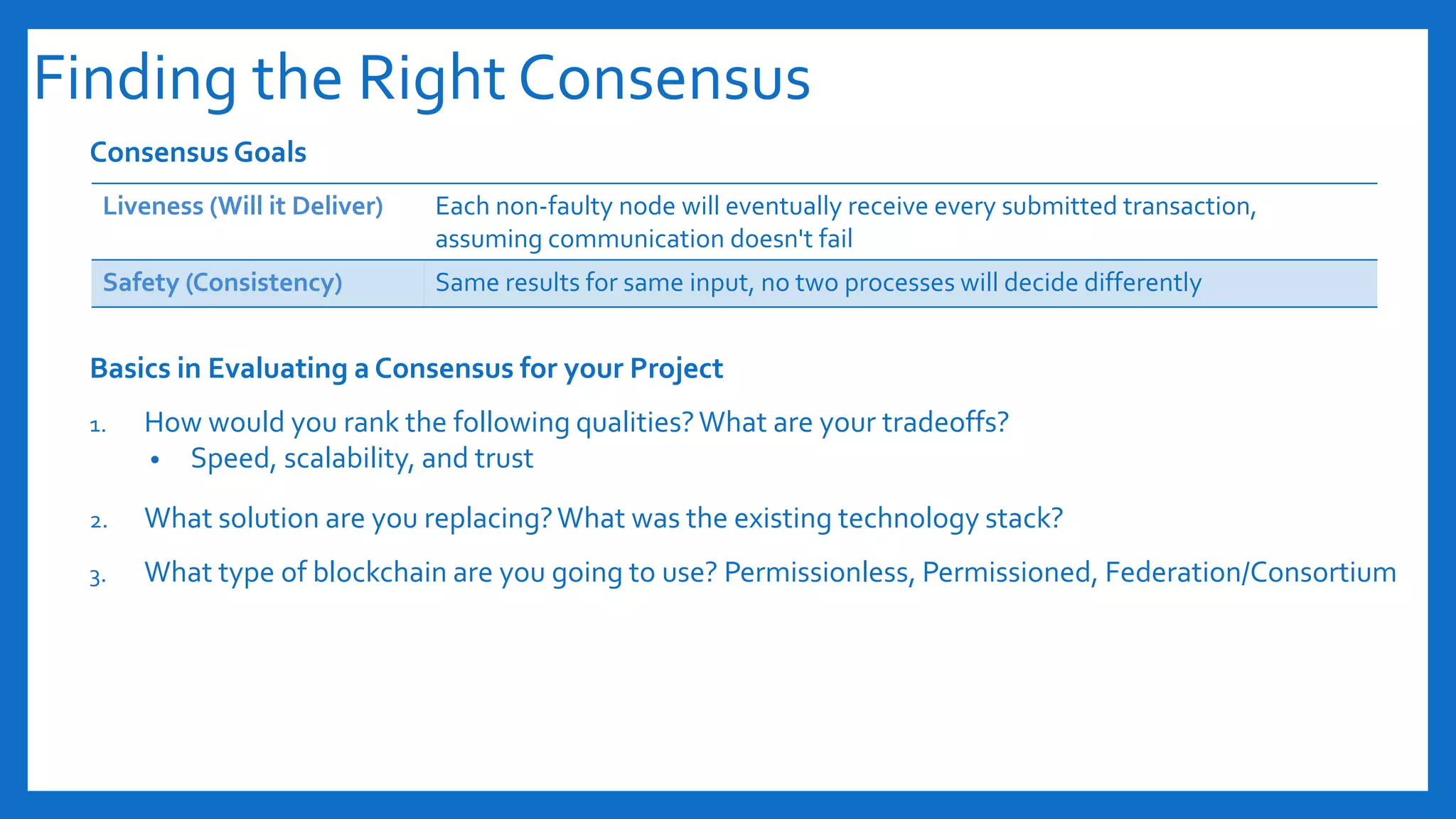 Finding the Right Consensus
Consensus Goals
Basics in Evaluating a Consensus for your Project
1. How would you rank the following qualities?What are your tradeoffs?
• Speed, scalability, and trust
2. What solution are you replacing?What was the existing technology stack?
3. What type of blockchain are you going to use? Permissionless, Permissioned, Federation/Consortium
Liveness (Will it Deliver) Each non-faulty node will eventually receive every submitted transaction,
assuming communication doesn't fail
Safety (Consistency) Same results for same input, no two processes will decide differently
 
