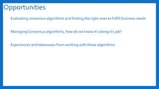 Opportunities
Evaluating consensus algorithms and finding the right ones to fulfill business needs
Managing Consensus algorithms, how do we know it’s doing it’s job?
Experiences and takeaways from working with these algorithms
 