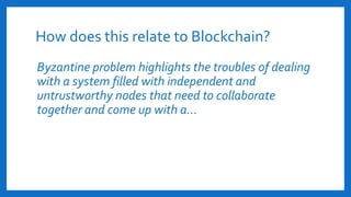 How does this relate to Blockchain?
Byzantine problem highlights the troubles of dealing
with a system filled with independent and
untrustworthy nodes that need to collaborate
together and come up with a…
 