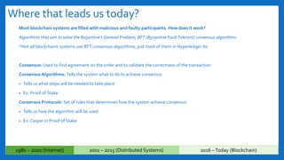 Where that leads us today?
Most blockchain systems are filled with malicious and faulty participants. How does it work?
Algorithms that aim to solve the Bzyantine’s General Problem, BFT (Byzantine FaultTolerant) consensus algorithms
*Not all blockchains systems use BFT consensus algorithms, just most of them in Hyperledger do
Consensus: Used to find agreement on the order and to validate the correctness of the transaction
Consensus Algorithms: Tells the system what to do to achieve consensus
• Tells us what steps will be needed to take place
• Ex. Proof of Stake
Consensus Protocols: Set of rules that determines how the system achieve consensus
• Tells us how the algorithm will be used
• Ex. Casper in Proof of Stake
1980 – 2000 (Internet) 2001 – 2015 (Distributed Systems) 2016 –Today (Blockchain)
 