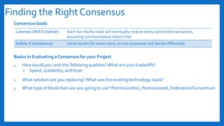 Finding the Right Consensus
Consensus Goals
Basics in Evaluating a Consensus for your Project
1. How would you rank the following qualities?What are your tradeoffs?
• Speed, scalability, and trust
2. What solution are you replacing?What was the existing technology stack?
3. What type of blockchain are you going to use? Permissionless, Permissioned, Federation/Consortium
Liveness (Will it Deliver) Each non-faulty node will eventually receive every submitted transaction,
assuming communication doesn't fail
Safety (Consistency) Same results for same input, no two processes will decide differently
 