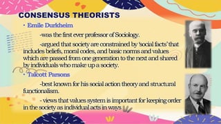 CONSENSUS THEORISTS
• EmileDurkheim
-wasthefirsteverprofessorofSociology.
-arguedthatsocietyareconstrainedby‘socialfacts’that
includesbeliefs,moralcodes,andbasicnormsandvalues
whicharepassedfromonegenerationtothenextandshared
byindividualswhomakeupasociety.
• TalcottParsons
-bestknownforhissocialactiontheoryandstructural
functionalism.
-viewsthatvaluessystemisimportantforkeepingorder
inthesocietyasindividualactsinways
 