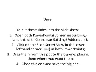 Dave,

     To put these slides into the slide show:
 1. Open both PowerPoints(ConsensusBuilding3
   and this one: ConsensusBuilding3Addendum).
  2. Click on the Slide Sorter View in the lower
     lefthand corner ( ) in both PowerPoints;
3. Drag them from this ppt to the big one, placing
            them where you want them.
     4. Close this one and save the big one.
 