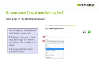Un cop creat l’espai què hem de fer? Com afegir un nou element participatiu? Per a afegir un Nou element participatiu només cal: 1. Posar el nom que creieu més adient per a l’element participatiu. Es pot deixar en blanc. 2. Seleccionar quin tipus d’Element voleu (2) (1) 