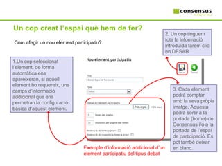 Un cop creat l’espai què hem de fer? Com afegir un nou element participatiu? Un cop seleccionat l’element, de forma automàtica ens apareixeran, si aquell element ho requereix, uns camps d’informació addicional que ens permetran la configuració bàsica d’aquest element. 3. Cada element podrà comptar amb la seva pròpia imatge. Aquesta podrà sortir a la portada (home) de Consensus i/o a la portada de l’espai de participació. Es pot també deixar en blanc. 2. Un cop tinguem tota la informació introduïda farem clic en DESAR Exemple d’informació addicional d’un element participatiu del tipus debat 