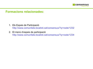 Formacions relacionades: Els Espais de Participació  http://www.comunitats.localret.cat/consensus/?q=node/1232 El menú d’espais de participació  http://www.comunitats.localret.cat/consensus/?q=node/1234 