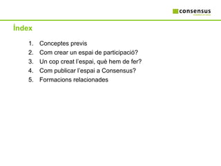 Índex Conceptes previs Com crear un espai de participació? Un cop creat l’espai, què hem de fer? Com publicar l’espai a Consensus? Formacions relacionades 
