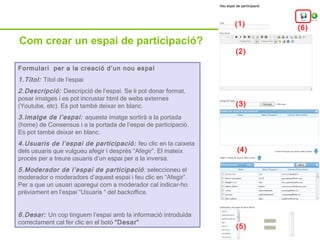 Com crear un espai de participació? Formulari  per a la creació d’un nou espai 1.Títol:  Títol de l’espai 2.Descripció:  Descripció de l’espai. Se li pot donar format, posar imatges i es pot incrustar html de webs externes (Youtube, etc). Es pot també deixar en blanc. 3.Imatge de l’espai:  aquesta imatge sortirà a la portada (home) de Consensus i a la portada de l’espai de participació. Es pot també deixar en blanc. 4.Usuaris de l’espai de participació:  feu clic en la caixeta dels usuaris que vulgueu afegir i després “Afegir”. El mateix procés per a treure usuaris d’un espai per a la inversa. 5.Moderador de l’espai de participació :  seleccioneu el moderador o moderadors d’aquest espai i feu clic en “Afegir”. Per a que un usuari aparegui com a moderador cal indicar-ho prèviament en l’espai “Usuaris “ del backoffice. 6.Desar:  Un cop tinguem l’espai amb la informació introduïda correctament cal fer clic en el botó  “Desar” (1) (2) (3) (4) (5) (6) 