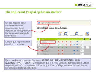 Un cop creat l’espai què hem de fer? Un cop haguem desat tornarem de forma automàtica al menú d’espais de participació on trobarem un missatge de confirmació L’espai que haguem creat sortirà en primer lloc.  Per a que l’espai comenci a funcionar  ABANS HAUREM D’AFEGIR-LI UN ELEMENT PARTICIPATIU . Recordem que a la nova versió de Consensus els Espais de participació són un “recipient buit” en el que li hem d’afegir elements de participació per al seu correcte funcionament. 