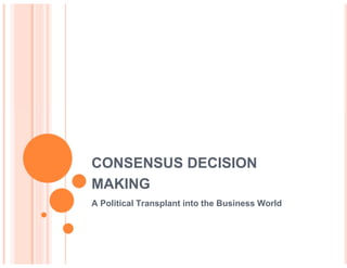 CONSENSUS DECISION
MAKING
A Political Transplant into the Business World
 