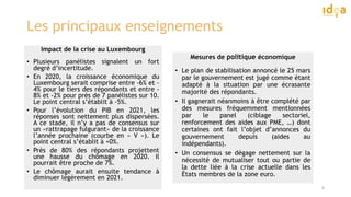 Les principaux enseignements
Impact de la crise au Luxembourg
• Plusieurs panélistes signalent un fort
degré d’incertitude.
• En 2020, la croissance économique du
Luxembourg serait comprise entre -6% et -
4% pour le tiers des répondants et entre -
8% et -2% pour près de 7 panélistes sur 10.
Le point central s’établit à -5%.
• Pour l’évolution du PIB en 2021, les
réponses sont nettement plus dispersées.
A ce stade, il n’y a pas de consensus sur
un «rattrapage fulgurant» de la croissance
l’année prochaine (courbe en « V »). Le
point central s’établit à +0%.
• Près de 80% des répondants projettent
une hausse du chômage en 2020. Il
pourrait être proche de 7%.
• Le chômage aurait ensuite tendance à
diminuer légèrement en 2021.
4
Mesures de politique économique
• Le plan de stabilisation annoncé le 25 mars
par le gouvernement est jugé comme étant
adapté à la situation par une écrasante
majorité des répondants.
• Il gagnerait néanmoins à être complété par
des mesures fréquemment mentionnées
par le panel (ciblage sectoriel,
renforcement des aides aux PME, …) dont
certaines ont fait l’objet d’annonces du
gouvernement depuis (aides au
indépendants).
• Un consensus se dégage nettement sur la
nécessité de mutualiser tout ou partie de
la dette liée à la crise actuelle dans les
États membres de la zone euro.
 