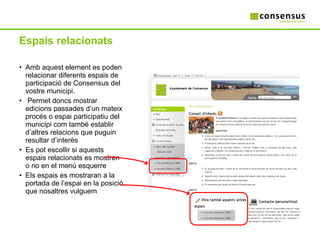 Espais relacionats Amb aquest element es poden relacionar diferents espais de participació de Consensus del vostre municipi. Permet doncs mostrar edicions passades d’un mateix procés o espai participatiu del municipi com també establir d’altres relacions que puguin resultar d’interès Es pot escollir si aquests espais relacionats es mostren o no en el menú esquerre Els espais es mostraran a la portada de l’espai en la posició que nosaltres vulguem 