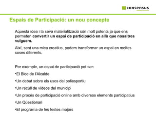 Espais de Participació: un nou concepte Aquesta idea i la seva materialització són molt potents ja que ens permeten  convertir un espai de participació en allò que nosaltres vulguem. Així, sent una mica creatius, podem transformar un espai en moltes coses diferents. Per exemple, un espai de participació pot ser: El Bloc de l’Alcalde Un debat sobre els usos del poliesportiu Un recull de vídeos del municipi Un procés de participació online amb diversos elements participatius Un Qüestionari El programa de les festes majors 