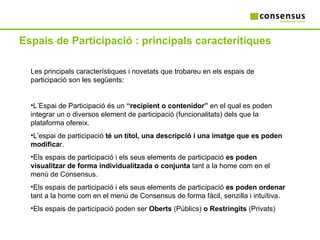 Espais de Participació : principals caracterítiques Les principals característiques i novetats que trobareu en els espais de participació son les següents: L’Espai de Participació és un  “recipient o contenidor”  en el qual es poden integrar un o diversos element de participació (funcionalitats) dels que la plataforma ofereix.  L’espai de participació  té un títol, una descripció i una imatge que es poden modifica r. Els espais de participació i els seus elements de participació  es poden visualitzar de forma individualitzada o conjunta  tant a la home com en el menú de Consensus. Els espais de participació i els seus elements de participació  es poden ordenar  tant a la home com en el menú de Consensus de forma fàcil, senzilla i intuïtiva. Els espais de participació poden ser  Oberts  (Públics)  o Restringits  (Privats) 