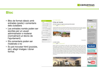 Bloc Bloc de format clàssic amb entrades (posts) i comentaris dels ciutadans Les entrades només poden ser escrites per un usuari administrador o moderar (normalment un tècnic de l’ajuntament) Els comentaris poden ser moderats o no Es pot incrustar html (youtube, etc), afegir imatges i donar format. 