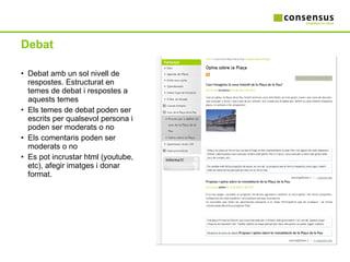 Debat Debat amb un sol nivell de respostes. Estructurat en temes de debat i respostes a aquests temes Els temes de debat poden ser escrits per qualsevol persona i poden ser moderats o no  Els comentaris poden ser moderats o no Es pot incrustar html (youtube, etc), afegir imatges i donar format. 