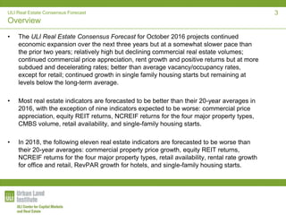 ULI Real Estate Consensus Forecast
Overview
• The ULI Real Estate Consensus Forecast for October 2016 projects continued
economic expansion over the next three years but at a somewhat slower pace than
the prior two years; relatively high but declining commercial real estate volumes;
continued commercial price appreciation, rent growth and positive returns but at more
subdued and decelerating rates; better than average vacancy/occupancy rates,
except for retail; continued growth in single family housing starts but remaining at
levels below the long-term average.
• Most real estate indicators are forecasted to be better than their 20-year averages in
2016, with the exception of nine indicators expected to be worse: commercial price
appreciation, equity REIT returns, NCREIF returns for the four major property types,
CMBS volume, retail availability, and single-family housing starts.
• In 2018, the following eleven real estate indicators are forecasted to be worse than
their 20-year averages: commercial property price growth, equity REIT returns,
NCREIF returns for the four major property types, retail availability, rental rate growth
for office and retail, RevPAR growth for hotels, and single-family housing starts.
3
 