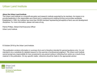 Urban Land Institute
About the Urban Land Institute
The Urban Land Institute is a nonprofit education and research institute supported by its members. Its mission is to
provide leadership in the responsible use of land and in sustaining and creating thriving communities worldwide.
Established in 1936, the Institute has more than 39,000 members representing all aspects of land use and development
disciplines. For more information, please visit www.uli.org.
Patrick Phillips, Global Chief Executive Officer
Urban Land Institute
© October 2016 by the Urban Land Institute.
This publication contains information in summary form and is therefore intended for general guidance only. It is not
intended to be a substitute for detailed research or the exercise of professional judgment. The Urban Land Institute
cannot accept any responsibility for loss occasioned to any person acting or refraining from action as a result of any
material in this publication. On any specific matter, reference should be made to the appropriate advisor.
 