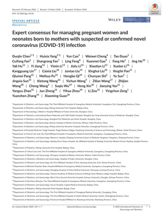 Int J Gynecol Obstet 2020; 149: 1–7	 wileyonlinelibrary.com/journal/ijgo  |  1© 2020 International Federation of
Gynecology and Obstetrics
Received: 25 February 2020  |  Revised: 15 March 2020  |  Accepted: 18 March 2020
DOI: 10.1002/ijgo.13146
S P E C I A L A R T I C L E
O b s t e t r i c s
Expert consensus for managing pregnant women and
neonates born to mothers with suspected or confirmed novel
coronavirus (COVID-­19) infection
Dunjin Chen1*‡
 | Huixia Yang2*‡
 | Yun Cao3
 | Weiwei Cheng4
 | Tao Duan5
 | 
Cuifang Fan6
 | Shangrong Fan7
 | Ling Feng8
 | Yuanmei Gao9
 | Fang He1
 | Jing He10
 | 
Yali Hu11
 | Yi Jiang12
 | Yimin Li13
 | Jiafu Li14
 | Xiaotian Li15
 | Xuelan Li16
 | 
Kangguang Lin17
 | Caixia Liu18
 | Juntao Liu19
 | Xinghui Liu20
 | Xingfei Pan21
 | 
Qiumei Pang22
 | Meihua Pu23
 | Hongbo Qi24
 | Chunyan Shi2
 | Yu Sun2
 | 
Jingxia Sun25
 | Xietong Wang26
 | Yichun Wang9
 | Zilian Wang27
 | Zhijian
Wang28
 | Cheng Wang2
 | Suqiu Wu29
 | Hong Xin30
 | Jianying Yan31
 | 
Yangyu Zhao32
 | Jun Zheng33
 | Yihua Zhou34
 | Li Zou35
 | Yingchun Zeng1
 | 
Yuanzhen Zhang14
 | Xiaoming Guan36
1
Department of Obstetrics and Gynecology, The Third Affiliated Hospital of Guangzhou Medical University, Guangzhou City, Guangdong Province, China
2
Department of Obstetrics and Gynecology, Peking University First Hospital, Beijing, China
3
Department of Neonatology, Children's Hospital Affiliated of Fudan University, Shanghai, China
4
Department of Obstetrics, International Peace Maternity and Child Health Hospital, Shanghai Jiao Tong University School of Medicine, Shanghai, China
5
Department of Obstetrics and Gynecology, Shanghai First Maternity and Infant Hospital, Shanghai, China
6
Department of Obstetrics and Gynecology, Renmin Hospital of Wuhan University, Wuhan, Hubei Province, China
7
Department of Obstetrics and Gynecology, Peking University Shenzhen Hospital, Shenzhen, Guangdong Province, China
8
Department of Perinatal Medicine, Tongji Hospital, Tongji Medical College, Huazhong University of Science and Technology, Wuhan, Hubei Province, China
9
Department of Critical Care Unit, the Third Affiliated Hospital of Guangzhou Medical University, Guangzhou, Guangdong Province, China
10
Department of Obstetrics and Gynecology, Women's Hospital, Zhejiang University School of Medicine Hangzhou, Hangzhou, Zhejiang Province, China
11
Department of Obstetrics and Gynecology, Nanjing Drum Tower Hospital, the Affiliated Hospital of Nanjing University Medical School, Nanjing, JiangSu Province,
China
12
Department of Pediatrics, Peking University First Hospital, Beijing, China
13
Department of Critical Care Unit, The First Affiliated Hospital of Guangzhou Medical University, Guangzhou, Guangdong Province, China
14
Department of Obstetrics and Gynecology, Zhongnan Hospital of Wuhan University, Wuhan, Hubei Province, China
15
Department of Obstetrics, Obstetrics and Gynecology, Hospital of Fudan University, Shanghai, China
16
Department of Obstetrics and Gynecology, the First Affiliated Hospital of Xi'an Jiaotong University, Xi'an, Shanxi Province, China
17
Department of Affective Disorder, Brain Hospital Affiliated of Guangzhou Medical University, Guangzhou, Guangdong Province, China
18
Department of Obstetrics and Gynecology, Shengjing Hospital of China Medical University, Shenyang, Liaoning Province, China
19
Department of Obstetrics and Gynecology, Chinese Academy of Medical Sciences  Peking Union Medical college Hospital, Beijing, China
20
Department of Obstetrics and Gynecology, West China Second University Hospital, Sichuan University, Chengdu, Sichuan Province, China
21
Department of Infectious Diseases, The Third Affiliated Hospital of Guangzhou Medical University, Guangzhou, Guangdong Province, China
22
Department of Obstetrics and Gynecology, You'an Hospital, Capital Medical University, Beijing, China
23
Department of Pediatrics, Peking University Third Hospital, Beijing, China
24
Department of Obstetrics and Gynecology, The First Affiliated Hospital of Chongqing Medical University, Chongqing, China
25
Department of Obstetrics and Gynecology, The First Affiliated Hospital of Harbin Medical University, Harbin, Helongjiang Province, China
26
Department of Obstetrics and Gynecology, Provincial Hospital Affiliated to Shandong University, Shandong Province, China
 