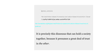 @urban_commons
“We need friction instead of consensus and culture instead of economics” | Social
Citybuff.ly/1oMAYoCpic.twitter.com/tvR7bV12AI
http://socialcities.org/blog/we-need-friction-to-coexist-and-culture-instead-of-economy-to-
guide-us/
It is precisely this dissensus that can hold a society
together, because it presumes a great deal of trust
in the other.
 