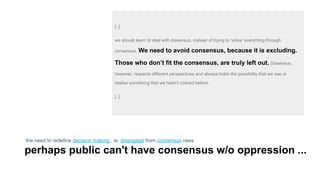 [..]
we should learn to deal with dissensus, instead of trying to ‘solve’ everything through
consensus. We need to avoid consensus, because it is excluding.
Those who don’t fit the consensus, are truly left out. Dissensus,
however, respects different perspectives and always holds the possibility that we see or
realise something that we hadn’t noticed before.
[..]
the need to redefine decision making.. ie: disengage from consensus ness
perhaps public can't have consensus w/o oppression ...
 